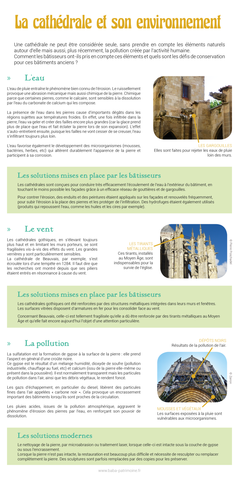 La cathédrale et son environnement : eau de pluie, vent, pollution atmosphérique. Une cathédrale ne peut être considérée seule, sans prendre en compte les éléments naturels autour d’elle mais aussi, plus récemment, la pollution créée par l’activité humaine. Comment les bâtisseurs ont-ils pris en compte ces éléments et quels sont les défis de conservation pour ces bâtiments anciens ? L’eau L’eau de pluie entraîne le phénomène bien connu de l’érosion. Le ruissellement provoque une abrasion mécanique mais aussi chimique de la pierre. Chimique parce que certaines pierres, comme le calcaire, sont sensibles à la dissolution par l’eau du calcium qui les compose. La présence de l’eau dans les pierres cause d’importants dégâts dans les régions sujettes aux températures froides. En effet, une fois infiltrée dans la pierre, l’eau va geler et créer des failles encore plus grandes (car la glace prend plus de place que l’eau et fait éclater la pierre lors de son expansion). L’effet s’auto-entretient ensuite, puisque les failles ne vont cesser de se creuser, l’eau s’infiltrant toujours plus loin. L’eau favorise également le développement des microorganismes (mousses, bactéries, herbes, etc) qui altèrent durablement l’apparence de la pierre et participent à sa corrosion. Les solutions mises en place par les bâtisseurs Les cathédrales sont conçues pour conduire très efficacement l’écoulement de l’eau à l’extérieur du bâtiment, en touchant le moins possible les façades grâce à un efficace réseau de gouttières et de gargouilles. Pour contrer l’érosion, des enduits et des peintures étaient appliqués sur les façades et renouvelés fréquemment, pour subir l’érosion à la place des pierres et les protéger de l’infiltration. Des hydrofuges étaient également utilisés (produits qui repoussent l’eau, comme les huiles et les cires par exemple). Le vent Les cathédrales gothiques, en s’élevant toujours plus haut et en limitant les murs porteurs, se sont fragilisées vis-à-vis des effets du vent. Les grandes verrières y sont particulièrement sensibles. La cathédrale de Beauvais, par exemple, s’est écroulée lors d’une tempête en 1284. Il faut dire que les recherches ont montré depuis que ses piliers étaient entrés en résonnance à cause du vent. Les solutions mises en place par les bâtisseurs Les cathédrales gothiques ont été renforcées par des structures métalliques intégrées dans leurs murs et fenêtres. Les surfaces vitrées disposent d’armatures en fer pour les consolider face au vent. Concernant Beauvais, celle-ci est tellement fragilisée qu’elle a dû être renforcée par des tirants métalliques au Moyen âge et qu’elle fait encore aujourd’hui l’objet d’une attention particulière. La pollution La sulfatation est la formation de gypse à la surface de la pierre : elle prend l’aspect en général d’une croûte noire. Ce gypse est le résultat d’un mélange humidité, dioxyde de soufre (pollution industrielle, chauffage au fuel, etc) et calcium (issu de la pierre elle-même ou présent dans la poussière). Il est normalement transparent mais les particules de pollution dans l’air, ainsi que les débris végétaux, le rendent foncé. Les gazs d’échappement, en particulier du diesel, libèrent des particules fines dans l’air appelées « carbone noir ». Cela provoque un encrassement important des bâtiments lorsqu’ils sont proches de la circulation. Les pluies acides, issues de la pollution atmosphérique, aggravent le phénomène d’érosion des pierres par l’eau, en renforçant son pouvoir de dissolution. Les solutions modernes Le nettoyage de la pierre, par microabrasion ou traitement laser, lorsque celle-ci est intacte sous la couche de gypse ou sous l’encrassement. Lorsque la pierre n’est pas intacte, la restauration est beaucoup plus difficile et nécessite de resculpter ou remplacer complètement la pierre. Des sculptures sont parfois remplacées par des copies pour les préserver.