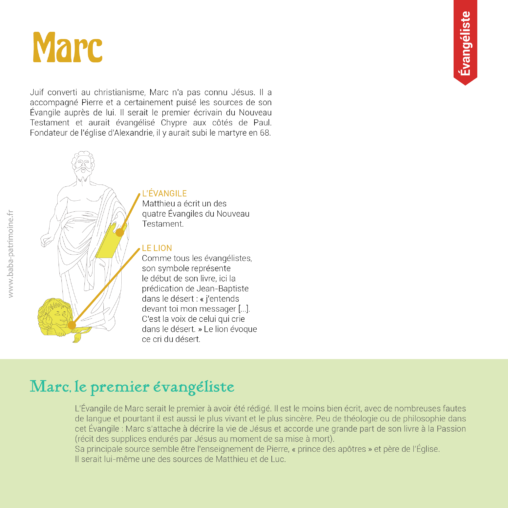 Saint-Marc l'évangéliste et son symbole : le lion. Juif converti au christianisme, Marc n’a pas connu Jésus. Il a accompagné Pierre et a certainement puisé les sources de son Évangile auprès de lui. Il serait le premier écrivain du Nouveau Testament et aurait évangélisé Chypre aux côtés de Paul. Fondateur de l’église d’Alexandrie, il y aurait subi le martyre en 68. L’évangile de Marc serait le premier à avoir été rédigé. Il est le moins bien écrit, avec de nombreuses fautes de langue et pourtant il est aussi le plus vivant et le plus sincère. Peu de théologie ou de philosophie dans cet évangile : Marc s’attache à décrire la vie de Jésus et accorde une grande part de son livre à la Passion (récit des supplices endurés par Jésus au moment de sa mise à mort). Sa principale source semble être l’enseignement de Pierre, « prince des apôtres » et père de l’église. Il serait lui-même une des sources de Matthieu et de Luc.