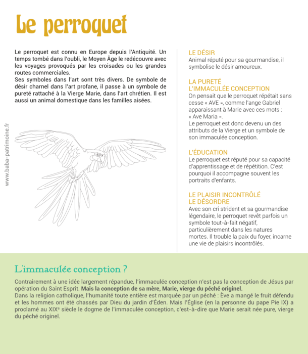 Le perroquet est connu en Europe depuis l’Antiquité. Un temps tombé dans l’oubli, le Moyen Âge le redécouvre avec les voyages provoqués par les croisades ou les grandes routes commerciales. Ses symboles dans l’art sont très divers. De symbole de désir charnel dans l’art profane, il passe à un symbole de pureté rattaché à la Vierge Marie, dans l’art chrétien. Il est aussi un animal domestique dans les familles aisées. le désir Animal réputé pour sa gourmandise, il symbolise le désir amoureux. la pureté l’immaculée conception On pensait que le perroquet répétait sans cesse « AVE », comme l’ange Gabriel apparaissant à Marie avec ces mots : « Ave Maria ». Le perroquet est donc devenu un des attributs de la Vierge et un symbole de son immaculée conception. L’éducation Le perroquet est réputé pour sa capacité d’apprentissage et de répétition. C’est pourquoi il accompagne souvent les portraits d’enfants. le plaisir incontrôlé le désordre Avec son cri strident et sa gourmandise légendaire, le perroquet revêt parfois un symbole tout-à-fait négatif, particulièrement dans les natures mortes. Il trouble la paix du foyer, incarne une vie de plaisirs incontrôlés.