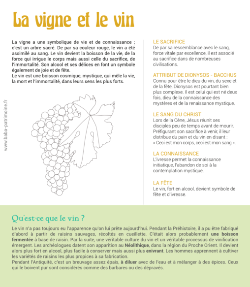 La vigne a une symbolique de vie et de connaissance ; c’est un arbre sacré. De par sa couleur rouge, le vin a été assimilé au sang. Le vin devient la boisson de la vie, de la force qui irrigue le corps mais aussi celle du sacrifice, de l’immortalité. Son alcool et ses délices en font un symbole également de joie et de fête. Le vin est une boisson cosmique, mystique, qui mêle la vie, la mort et l’immortalité, dans leurs sens les plus forts. le sacrifice De par sa ressemblance avec le sang, force vitale par excellence, il est associé au sacrifice dans de nombreuses civilisations. Attribut de Dionysos - Bacchus Connu pour être le dieu du vin, du sexe et de la fête, Dionysos est pourtant bien plus complexe. Il est celui qui est né deux fois, dieu de la connaissance des mystères et de la renaissance mystique. le sang du christ Lors de la Cène, Jésus réunit ses disciples peu de temps avant de mourir. Préfigurant son sacrifice à venir, il leur distribue du pain et du vin en disant : « Ceci est mon corps, ceci est mon sang ». La connaissance L’ivresse permet la connaissance initiatique, l’abandon de soi à la contemplation mystique. La fête Le vin, fort en alcool, devient symbole de fête et d’ivresse.