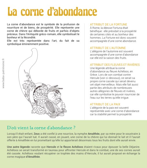 La corne d’abondance est le symbole de la profusion de nourriture et de biens, de prospérité. Elle représente une corne de chèvre qui déborde de fruits et parfois d’objets précieux. Dans l’Antiquité gréco-romain, elle symbolisait le bonheur et la fécondité. Elle est très représentée dans l’art, du fait de sa symbolique éminemment positive. attribut de la fortune À Rome, la déesse Fortuna était bénéfique : elle présidait à la prospérité de certaines cités et au bonheur des hommes. La Fortune est donc souvent accompagnée d’une corne abondance. Attribut de l’automne L’allégorie de l’automne est souvent accompagnée d’une corne d’abondance car elle est la saison des fruits. Attribut des fleuves et rivières Une légende attribue la corne d’abondance au fleuve Achéloos, en Grèce. Lors de son combat contre Hercule (voir ci-dessous), ce serait sa propre corne cassée qui serait devenu cet objet merveilleux. Mais elle fait aussi partie des attributs de nombreuses autres allégories de fleuves et rivières, car elle symbolise le pouvoir nourricier de l’eau sur les terres qu’elle irrigue. Attribut de la paix L’allégorie de la paix est souvent représentée avec une corne d’abondance car la stabilité permet la prospérité.