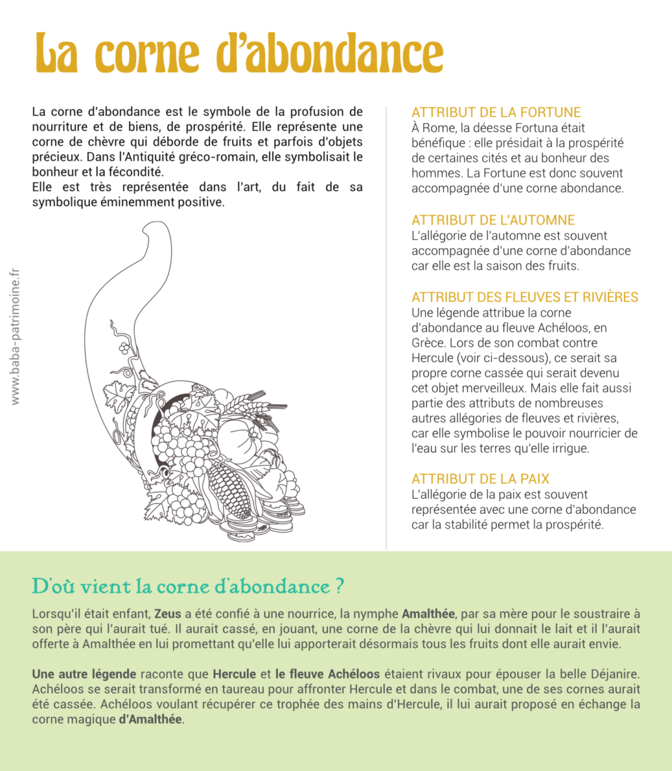 La corne d’abondance est le symbole de la profusion de nourriture et de biens, de prospérité. Elle représente une corne de chèvre qui déborde de fruits et parfois d’objets précieux. Dans l’Antiquité gréco-romain, elle symbolisait le bonheur et la fécondité. Elle est très représentée dans l’art, du fait de sa symbolique éminemment positive. attribut de la fortune À Rome, la déesse Fortuna était bénéfique : elle présidait à la prospérité de certaines cités et au bonheur des hommes. La Fortune est donc souvent accompagnée d’une corne abondance. Attribut de l’automne L’allégorie de l’automne est souvent accompagnée d’une corne d’abondance car elle est la saison des fruits. Attribut des fleuves et rivières Une légende attribue la corne d’abondance au fleuve Achéloos, en Grèce. Lors de son combat contre Hercule (voir ci-dessous), ce serait sa propre corne cassée qui serait devenu cet objet merveilleux. Mais elle fait aussi partie des attributs de nombreuses autres allégories de fleuves et rivières, car elle symbolise le pouvoir nourricier de l’eau sur les terres qu’elle irrigue. Attribut de la paix L’allégorie de la paix est souvent représentée avec une corne d’abondance car la stabilité permet la prospérité.