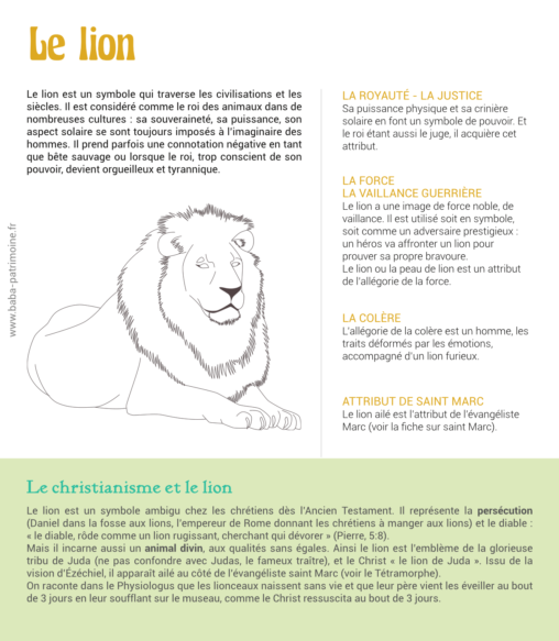 Le lion est un symbole qui traverse les civilisations et les siècles. Il est considéré comme le roi des animaux dans de nombreuses cultures : sa souveraineté, sa puissance, son aspect solaire se sont toujours imposés à l’imaginaire des hommes. Il prend parfois une connotation négative en tant que bête sauvage ou lorsque le roi, trop conscient de son pouvoir, devient orgueilleux et tyrannique. La royauté - la justice Sa puissance physique et sa crinière solaire en font un symbole de pouvoir. Et le roi étant aussi le juge, il acquière cet attribut. la force La vaillance guerrière Le lion a une image de force noble, de vaillance. Il est utilisé soit en symbole, soit comme un adversaire prestigieux : un héros va affronter un lion pour prouver sa propre bravoure. Le lion ou la peau de lion est un attribut de l’allégorie de la force. La colère L’allégorie de la colère est un homme, les traits déformés par les émotions, accompagné d’un lion furieux. Attribut de Saint Marc Le lion ailé est l’attribut de l’évangéliste Marc (voir la fiche sur saint Marc).