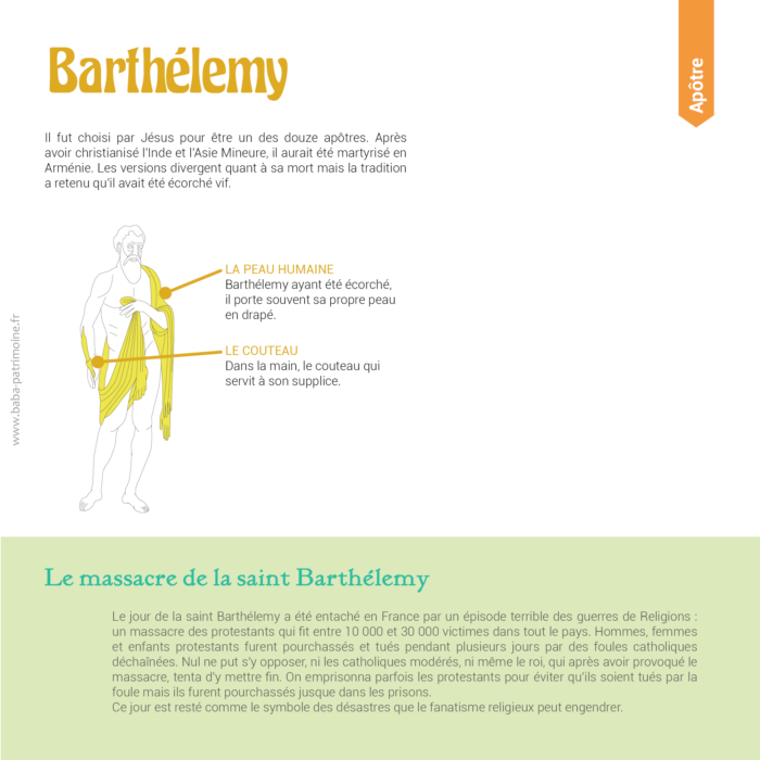 Le symbole de Barthélemy : sa propre peau en bandoulière et le couteau. Il fut choisi par Jésus pour être un des douze apôtres. Après avoir christianisé l'Inde et l'Asie Mineure, il aurait été martyrisé en Arménie. Les versions divergent quant à sa mort mais la tradition a retenu qu'il avait été écorché vif. Le massacre de la saint Barthélemy : Le jour de la saint Barthélemy a été entaché en France par un épisode terrible des guerres de Religions : un massacre des protestants qui fit entre 10 000 et 30 000 victimes dans tout le pays. Hommes, femmes et enfants protestants furent pourchassés et tués pendant plusieurs jours par des foules catholiques déchaînées. Nul ne put s'y opposer, ni les catholiques modérés, ni même le roi, qui après avoir provoqué le massacre, tenta d'y mettre fin. On emprisonna parfois les protestants pour éviter qu'ils soient tués par la foule mais ils furent pourchassés jusque dans les prisons. Ce jour est resté comme le symbole des désastres que le fanatisme religieux peut engendrer.