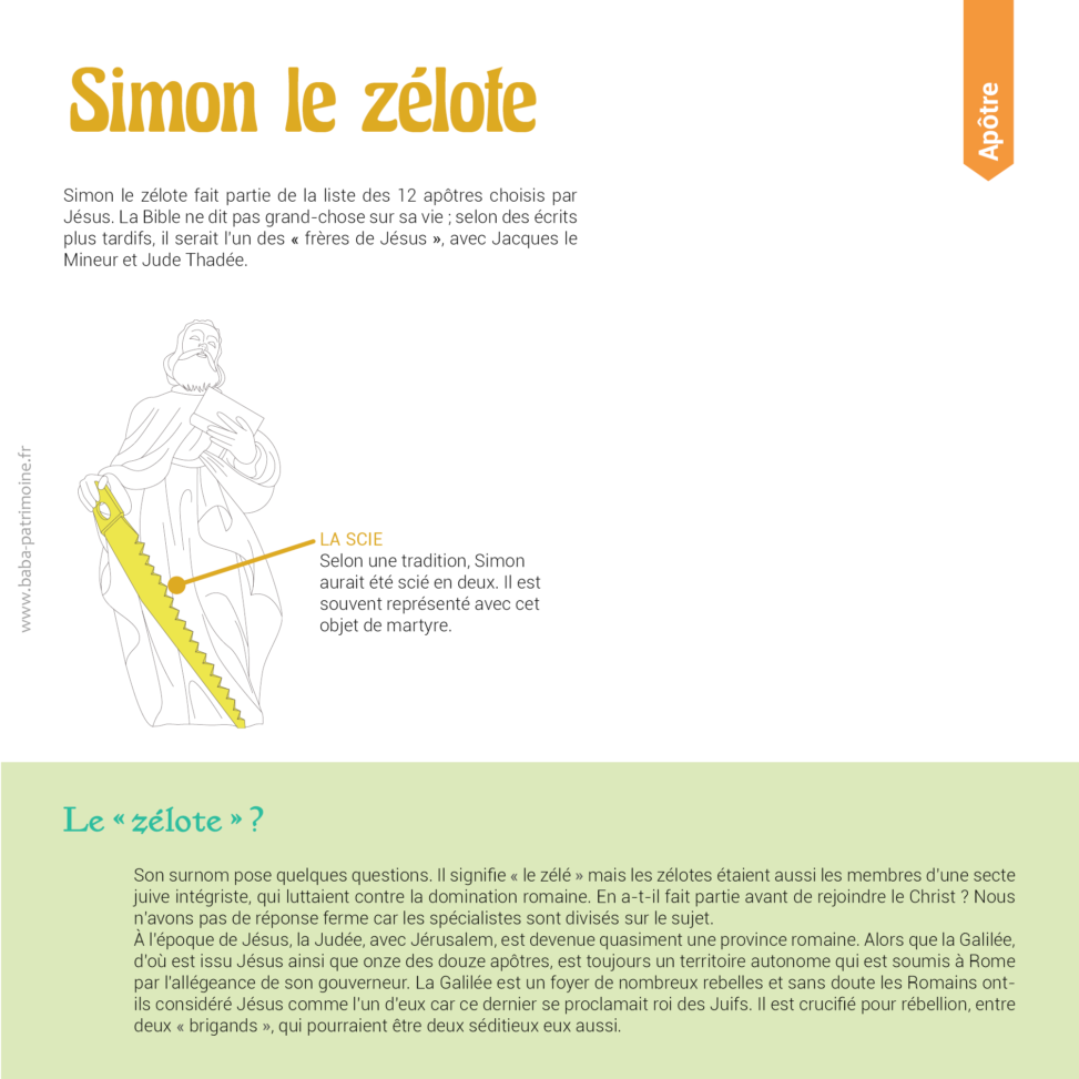 Le symbole de Simon le zélote : la scie. Simon le zélote fait partie de la liste des 12 apôtres choisis par Jésus. La Bible ne dit pas grand-chose sur sa vie ; selon des écrits plus tardifs, il serait l'un des « frères de Jésus », avec Jacques le Mineur et Jude Thadée. Le « zélote » ? Son surnom pose quelques questions. Il signifie « le zélé » mais les zélotes étaient aussi les membres d'une secte juive intégriste, qui luttaient contre la domination romaine. En a-t-il fait partie avant de rejoindre le Christ ? Nous n'avons pas de réponse ferme car les spécialistes sont divisés sur le sujet. à l'époque de Jésus, la Judée, avec Jérusalem, est devenue quasiment une province romaine. Alors que la Galilée, d'où est issu Jésus ainsi que onze des douze apôtres, est toujours un territoire autonome qui est soumis à Rome par l'allégeance de son gouverneur. La Galilée est un foyer de nombreux rebelles et sans doute les Romains ont-ils considéré Jésus comme l'un d'eux car ce dernier se proclamait roi des Juifs. Il est crucifié pour rébellion, entre deux « brigands », qui pourraient être deux séditieux eux aussi.