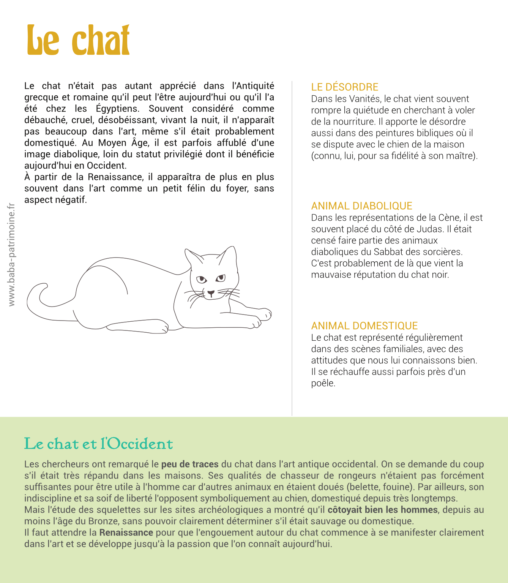 Le chat n'était pas autant apprécié dans l'Antiquité grecque et romaine qu'il peut l'être aujourd'hui ou qu'il l'a été chez les Égyptiens. Souvent considéré comme débauché, cruel, désobéissant, vivant la nuit, il n'apparaît pas beaucoup dans l'art, même s'il était probablement domestiqué. Au Moyen Âge, il est parfois affublé d'une image diabolique, loin du statut privilégié dont il bénéficie aujourd'hui en Occident. À partir de la Renaissance, il apparaîtra de plus en plus souvent dans l'art comme un petit félin du foyer, sans aspect négatif. le désordre Dans les Vanités, le chat vient souvent rompre la quiétude en cherchant à voler de la nourriture. Il apporte le désordre aussi dans des peintures bibliques où il se dispute avec le chien de la maison (connu, lui, pour sa fidélité à son maître). Animal diabolique Dans les représentations de la Cène, il est souvent placé du côté de Judas. Il était censé faire partie des animaux diaboliques du Sabbat des sorcières. C'est probablement de là que vient la mauvaise réputation du chat noir. Animal domestique Le chat est représenté régulièrement dans des scènes familiales, avec des attitudes que nous lui connaissons bien. Il se réchauffe aussi parfois près d'un poêle.