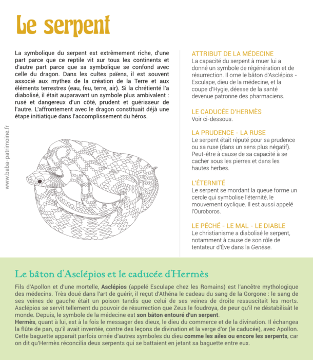 Fiche illustrée sur le symbole du serpent. La symbolique du serpent est extrêmement riche, d'une part parce que ce reptile vit sur tous les continents et d'autre part parce que sa symbolique se confond avec celle du dragon. Dans les cultes païens, il est souvent associé aux mythes de la création de la Terre et aux éléments terrestres (eau, feu, terre, air). Si la chrétienté l'a diabolisé, il était auparavant un symbole plus ambivalent_: rusé et dangereux d'un côté, prudent et guérisseur de l'autre. L'affrontement avec le dragon constituait déjà une étape initiatique dans l'accomplissement du héros. Attribut de la médecine : La capacité du serpent à muer lui a donné un symbole de régénération et de résurrection. Il orne le bâton d'Asclépios - Esculape, dieu de la médecine, et la coupe d'Hygie, déesse de la santé devenue patronne des pharmaciens. Le caducée d'Hermès. La prudence - la ruse Le serpent était réputé pour sa prudence ou sa ruse (dans un sens plus négatif). Peut-être à cause de sa capacité à se cacher sous les pierres et dans les hautes herbes. L'éternité Le serpent se mordant la queue forme un cercle qui symbolise l'éternité, le mouvement cyclique. Il est aussi appelé l'Ouroboros. le péché - le mal - le diable Le christianisme a diabolisé le serpent, notamment à cause de son rôle de tentateur d'Ève dans la Genèse.