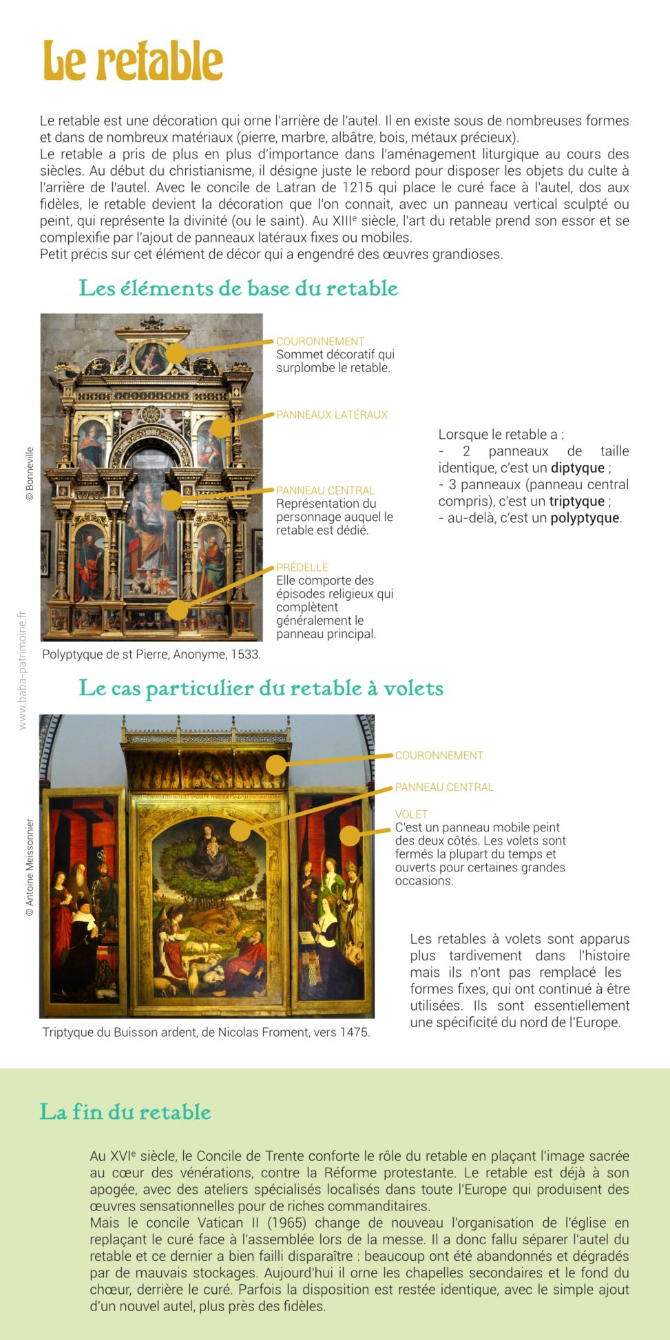 Fiche sur le retable illustrée de photos. Le retable est une décoration qui orne l'arrière de l'autel. Il en existe sous de nombreuses formes et dans de nombreux matériaux (pierre, marbre, albâtre, bois, métaux précieux). Le retable a pris de plus en plus d'importance dans l'aménagement liturgique au cours des siècles. Au début du christianisme, il sert principalement à disposer les objets du culte derrière l'autel. Il devient ensuite une véritable décoration avec un panneau vertical sculpté ou peint, qui prend le rôle de représentation de la divinité (ou du saint). Au XIIIe siècle, l'art du retable prend son essor et se complexifie avec notamment l'apparition des panneaux mobiles_: les volets. Petit précis sur cet élément de décor qui a engendré des œuvres grandioses.